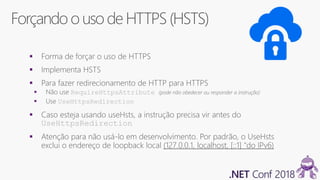 Forçando ouso de HTTPS(HSTS)
 Forma de forçar o uso de HTTPS
 Implementa HSTS
 Para fazer redirecionamento de HTTP para HTTPS
 Não use RequireHttpsAttribute (pode não obedecer ou responder a instrução)
 Use UseHttpsRedirection
 Caso esteja usando useHsts, a instrução precisa vir antes do
UseHttpsRedirection
 Atenção para não usá-lo em desenvolvimento. Por padrão, o UseHsts
exclui o endereço de loopback local (127.0.0.1, localhost, [::1] "do IPv6)
 