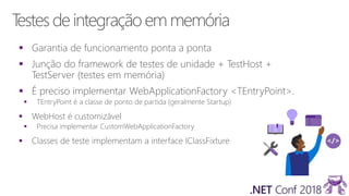 Testes deintegraçãoem memória
 Garantia de funcionamento ponta a ponta
 Junção do framework de testes de unidade + TestHost +
TestServer (testes em memória)
 É preciso implementar WebApplicationFactory <TEntryPoint>.
 TEntryPoint é a classe de ponto de partida (geralmente Startup)
 WebHost é customizável
 Precisa implementar CustomWebApplicationFactory
 Classes de teste implementam a interface IClassFixture
 