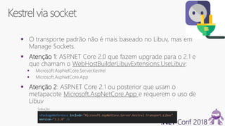 Kestrel via socket
 O transporte padrão não é mais baseado no Libuv, mas em
Manage Sockets.
 Atenção 1: ASP.NET Core 2.0 que fazem upgrade para o 2.1 e
que chamam o WebHostBuilderLibuvExtensions.UseLibuv:
 Microsoft.AspNetCore.Server.Kestrel
 Microsoft.AspNetCore.App
 Atenção 2: ASP.NET Core 2.1 ou posterior que usam o
metapacote Microsoft.AspNetCore.App e requerem o uso de
Libuv
Solução
 
