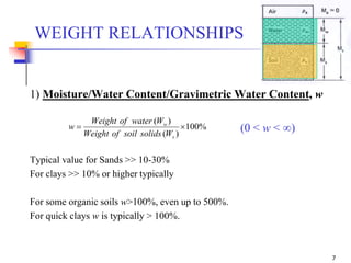 7
1) Moisture/Water Content/Gravimetric Water Content, w
(0 < w < ∞)
Typical value for Sands >> 10-30%
For clays >> 10% or higher typically
For some organic soils w>100%, even up to 500%.
For quick clays w is typically > 100%.
WEIGHT RELATIONSHIPS
%100
)(
)(

s
w
WsolidssoilofWeight
WwaterofWeight
w
 