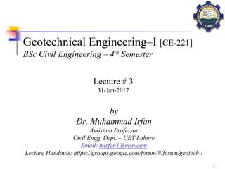 1
Geotechnical Engineering–I [CE-221]
BSc Civil Engineering – 4th Semester
by
Dr. Muhammad Irfan
Assistant Professor
Civil Engg. Dept. – UET Lahore
Email: mirfan1@msn.com
Lecture Handouts: https://groups.google.com/forum/#!forum/geotech-i
Lecture # 3
31-Jan-2017
 