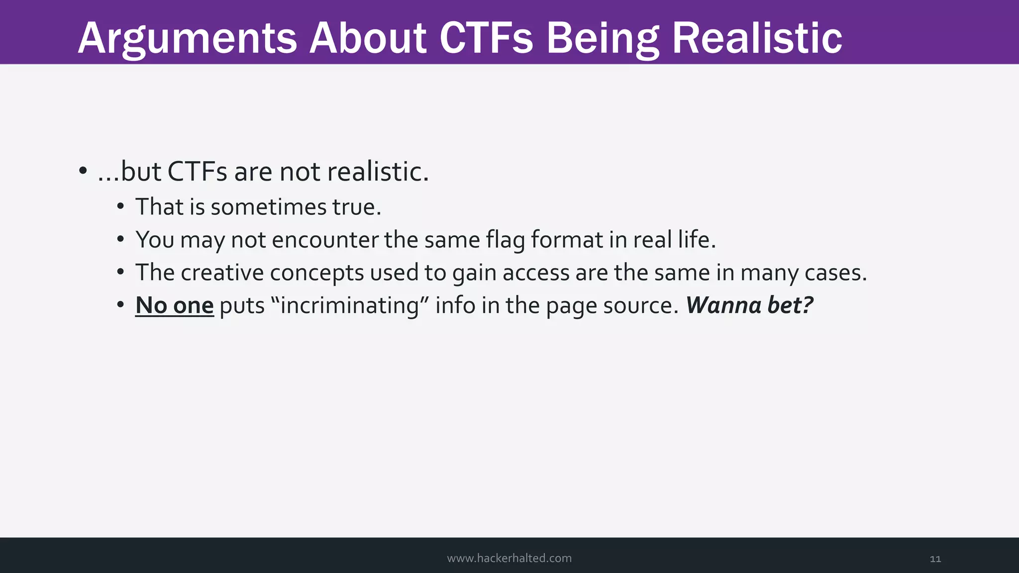 Arguments About CTFs Being Realistic www.hackerhalted.com 11 • …but CTFs are not realistic. • That is sometimes true. • You may not encounter the same flag format in real life. • The creative concepts used to gain access are the same in many cases. • No one puts “incriminating” info in the page source. Wanna bet? 