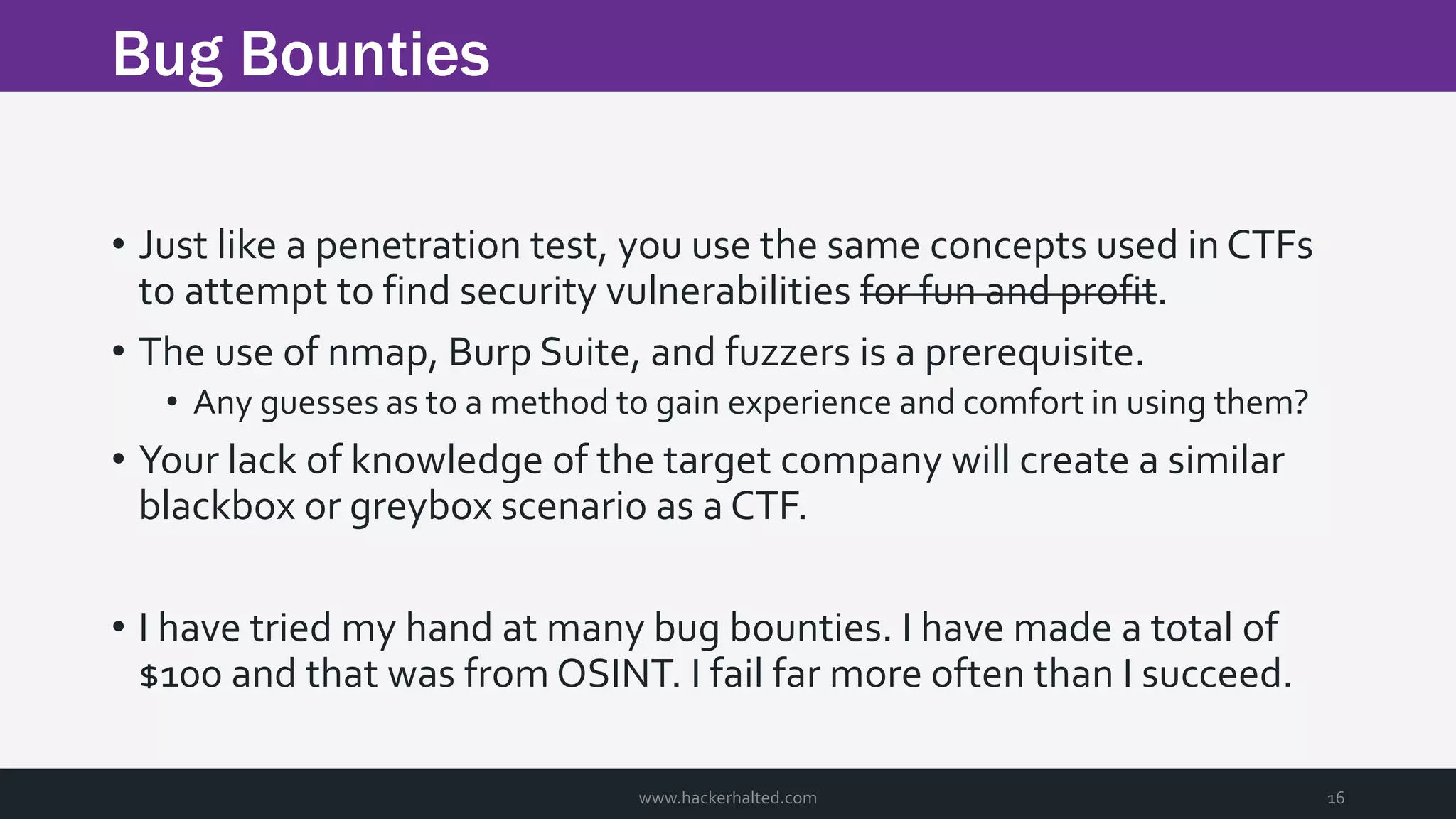 Bug Bounties www.hackerhalted.com 16 • Just like a penetration test, you use the same concepts used in CTFs to attempt to find security vulnerabilities for fun and profit. • The use of nmap, Burp Suite, and fuzzers is a prerequisite. • Any guesses as to a method to gain experience and comfort in using them? • Your lack of knowledge of the target company will create a similar blackbox or greybox scenario as a CTF. • I have tried my hand at many bug bounties. I have made a total of $100 and that was from OSINT. I fail far more often than I succeed. 