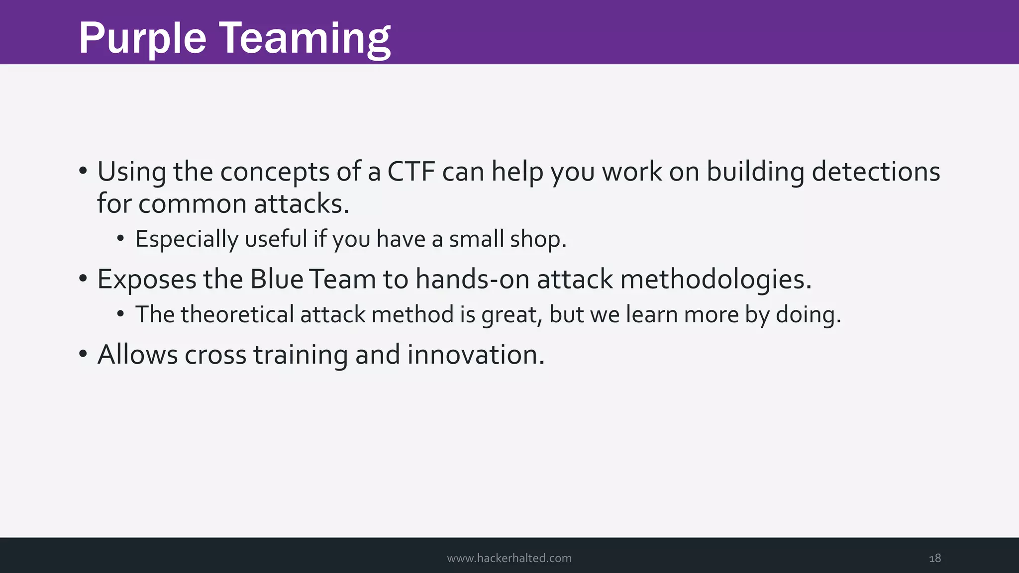 Purple Teaming www.hackerhalted.com 18 • Using the concepts of a CTF can help you work on building detections for common attacks. • Especially useful if you have a small shop. • Exposes the BlueTeam to hands-on attack methodologies. • The theoretical attack method is great, but we learn more by doing. • Allows cross training and innovation. 