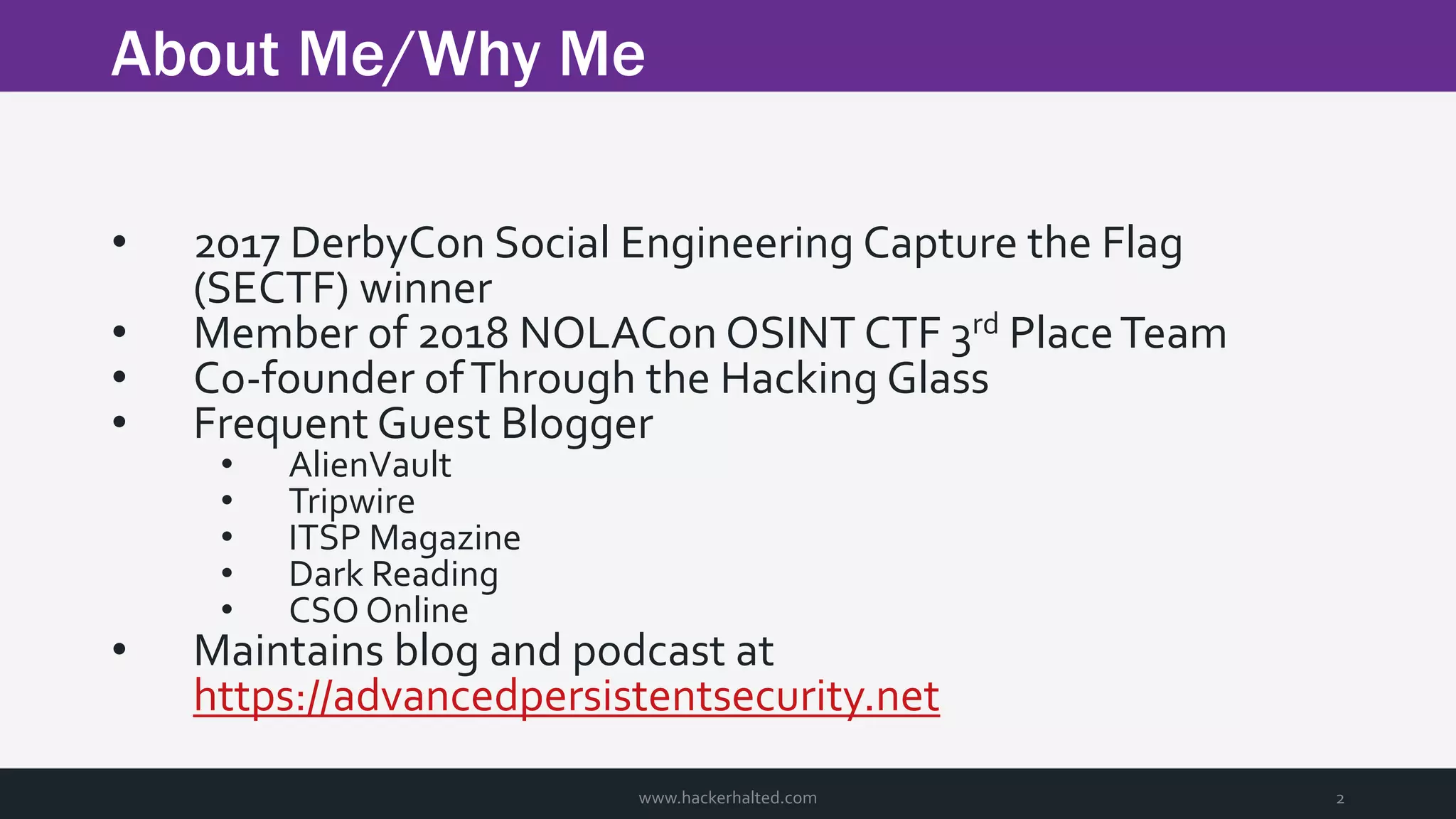 About Me/Why Me www.hackerhalted.com 2 • 2017 DerbyCon Social Engineering Capture the Flag (SECTF) winner • Member of 2018 NOLACon OSINT CTF 3rd PlaceTeam • Co-founder ofThrough the Hacking Glass • Frequent Guest Blogger • AlienVault • Tripwire • ITSP Magazine • Dark Reading • CSO Online • Maintains blog and podcast at https://advancedpersistentsecurity.net 