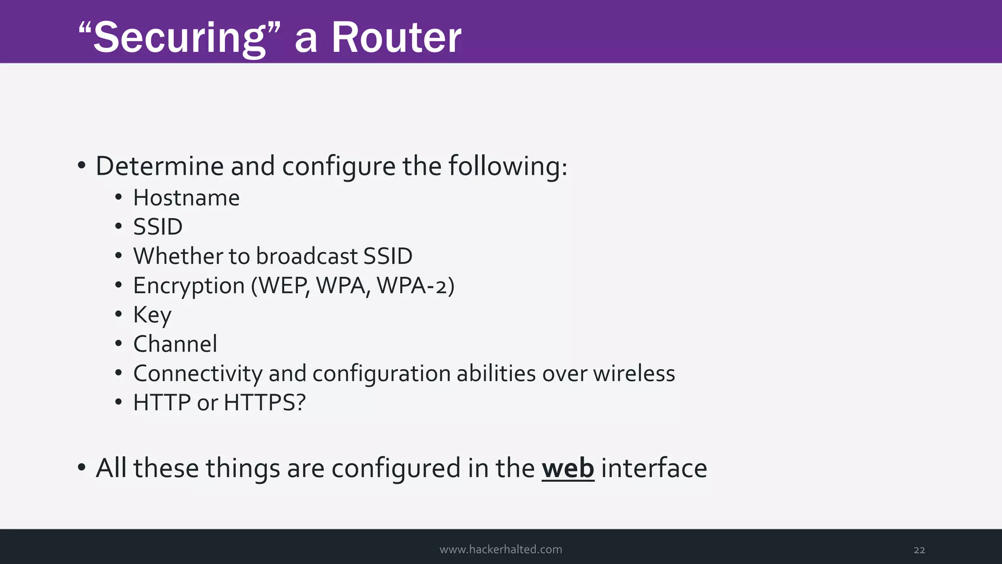 “Securing” a Router www.hackerhalted.com 22 • Determine and configure the following: • Hostname • SSID • Whether to broadcast SSID • Encryption (WEP, WPA, WPA-2) • Key • Channel • Connectivity and configuration abilities over wireless • HTTP or HTTPS? • All these things are configured in the web interface 