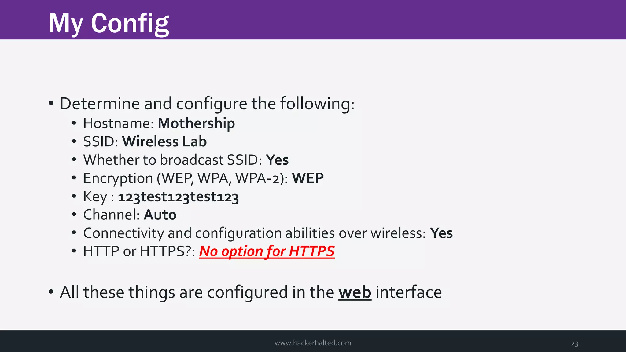 My Config www.hackerhalted.com 23 • Determine and configure the following: • Hostname: Mothership • SSID: Wireless Lab • Whether to broadcast SSID: Yes • Encryption (WEP, WPA, WPA-2): WEP • Key : 123test123test123 • Channel: Auto • Connectivity and configuration abilities over wireless: Yes • HTTP or HTTPS?: No option for HTTPS • All these things are configured in the web interface 