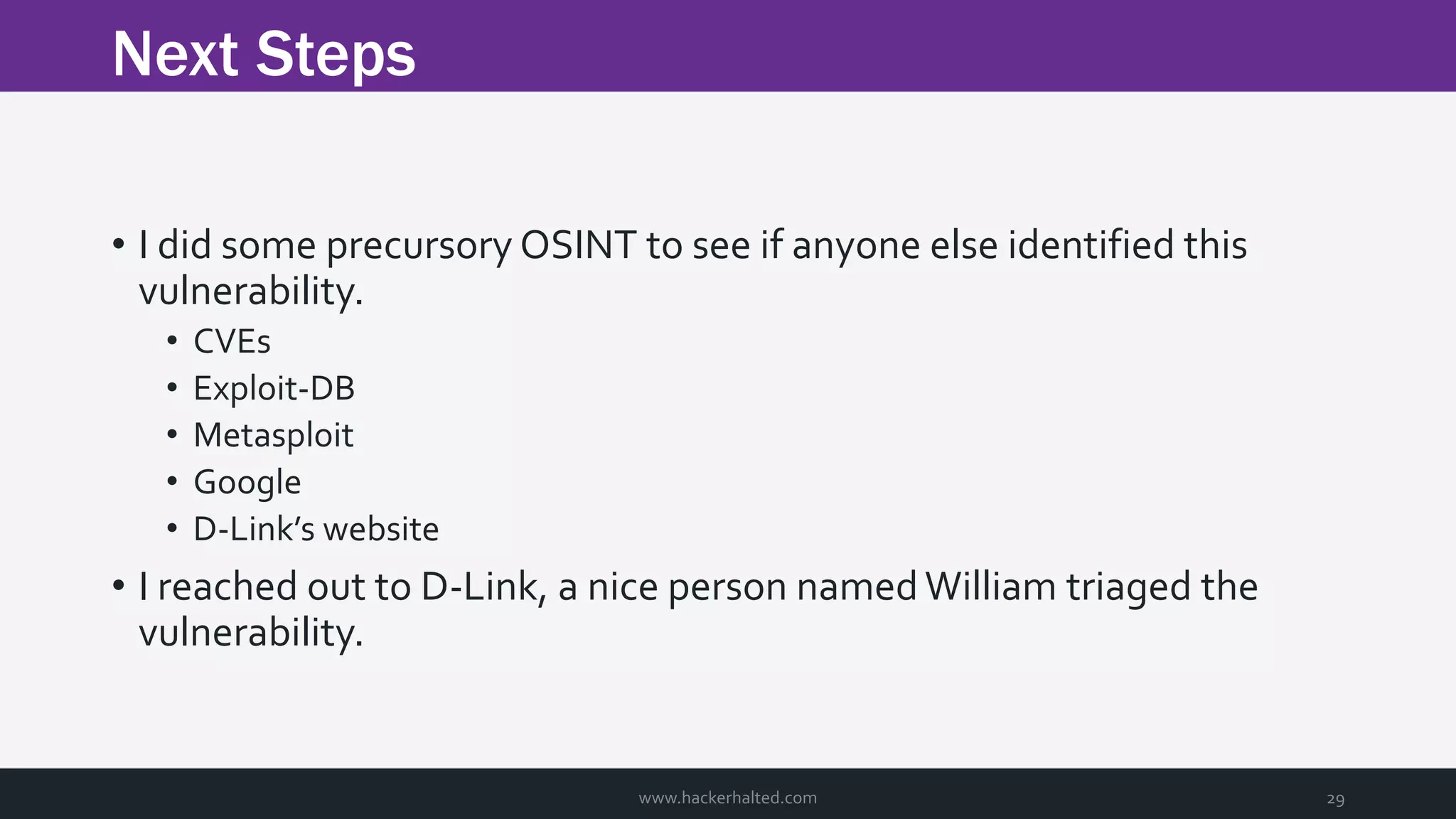 Next Steps www.hackerhalted.com 29 • I did some precursory OSINT to see if anyone else identified this vulnerability. • CVEs • Exploit-DB • Metasploit • Google • D-Link’s website • I reached out to D-Link, a nice person namedWilliam triaged the vulnerability. 