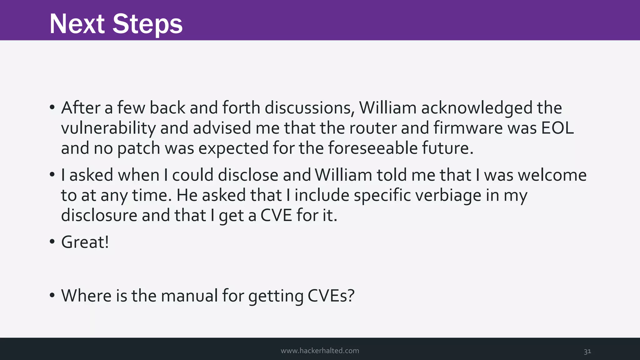 Next Steps www.hackerhalted.com 31 • After a few back and forth discussions, William acknowledged the vulnerability and advised me that the router and firmware was EOL and no patch was expected for the foreseeable future. • I asked when I could disclose andWilliam told me that I was welcome to at any time. He asked that I include specific verbiage in my disclosure and that I get a CVE for it. • Great! • Where is the manual for getting CVEs? 