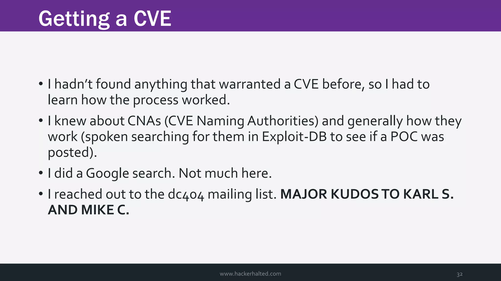 Getting a CVE www.hackerhalted.com 32 • I hadn’t found anything that warranted a CVE before, so I had to learn how the process worked. • I knew about CNAs (CVE Naming Authorities) and generally how they work (spoken searching for them in Exploit-DB to see if a POC was posted). • I did a Google search. Not much here. • I reached out to the dc404 mailing list. MAJOR KUDOSTO KARL S. AND MIKE C. 