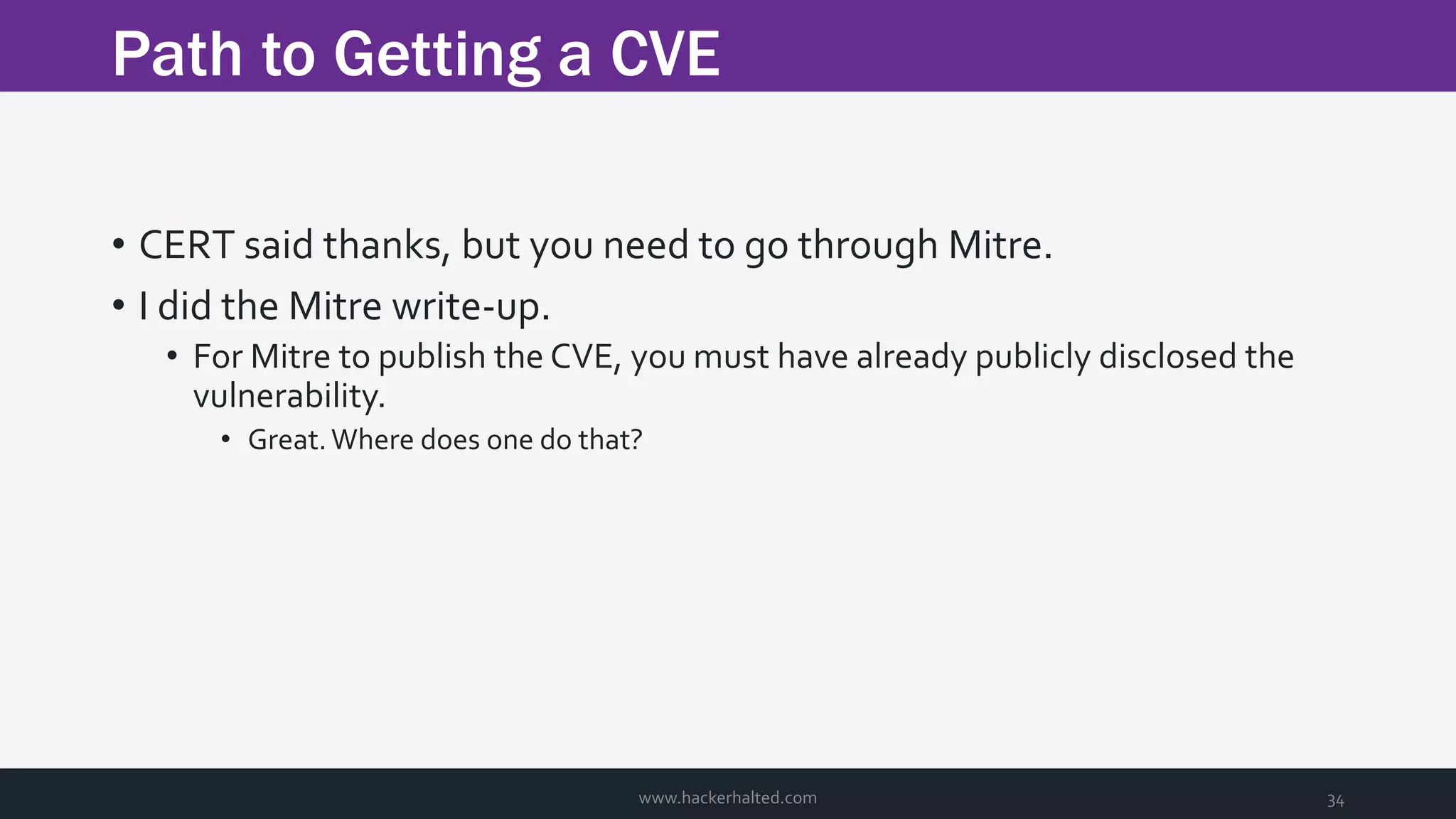 Path to Getting a CVE www.hackerhalted.com 34 • CERT said thanks, but you need to go through Mitre. • I did the Mitre write-up. • For Mitre to publish the CVE, you must have already publicly disclosed the vulnerability. • Great.Where does one do that? 