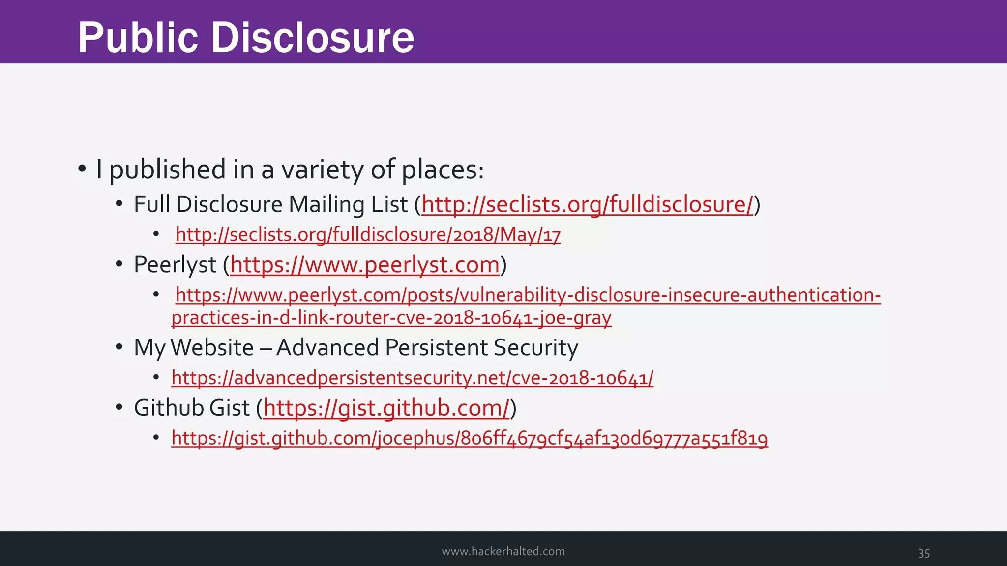 Public Disclosure www.hackerhalted.com 35 • I published in a variety of places: • Full Disclosure Mailing List (http://seclists.org/fulldisclosure/) • http://seclists.org/fulldisclosure/2018/May/17 • Peerlyst (https://www.peerlyst.com) • https://www.peerlyst.com/posts/vulnerability-disclosure-insecure-authentication- practices-in-d-link-router-cve-2018-10641-joe-gray • MyWebsite – Advanced Persistent Security • https://advancedpersistentsecurity.net/cve-2018-10641/ • Github Gist (https://gist.github.com/) • https://gist.github.com/jocephus/806ff4679cf54af130d69777a551f819 