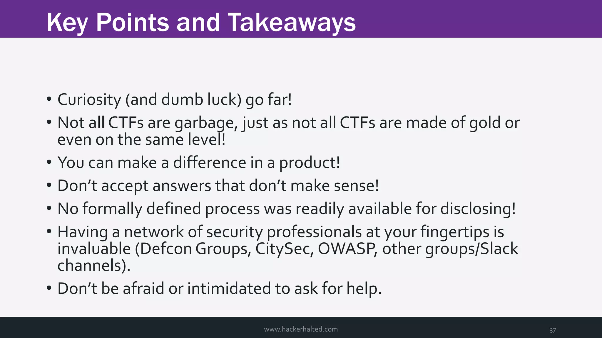 Key Points and Takeaways www.hackerhalted.com 37 • Curiosity (and dumb luck) go far! • Not all CTFs are garbage, just as not all CTFs are made of gold or even on the same level! • You can make a difference in a product! • Don’t accept answers that don’t make sense! • No formally defined process was readily available for disclosing! • Having a network of security professionals at your fingertips is invaluable (Defcon Groups, CitySec, OWASP, other groups/Slack channels). • Don’t be afraid or intimidated to ask for help. 