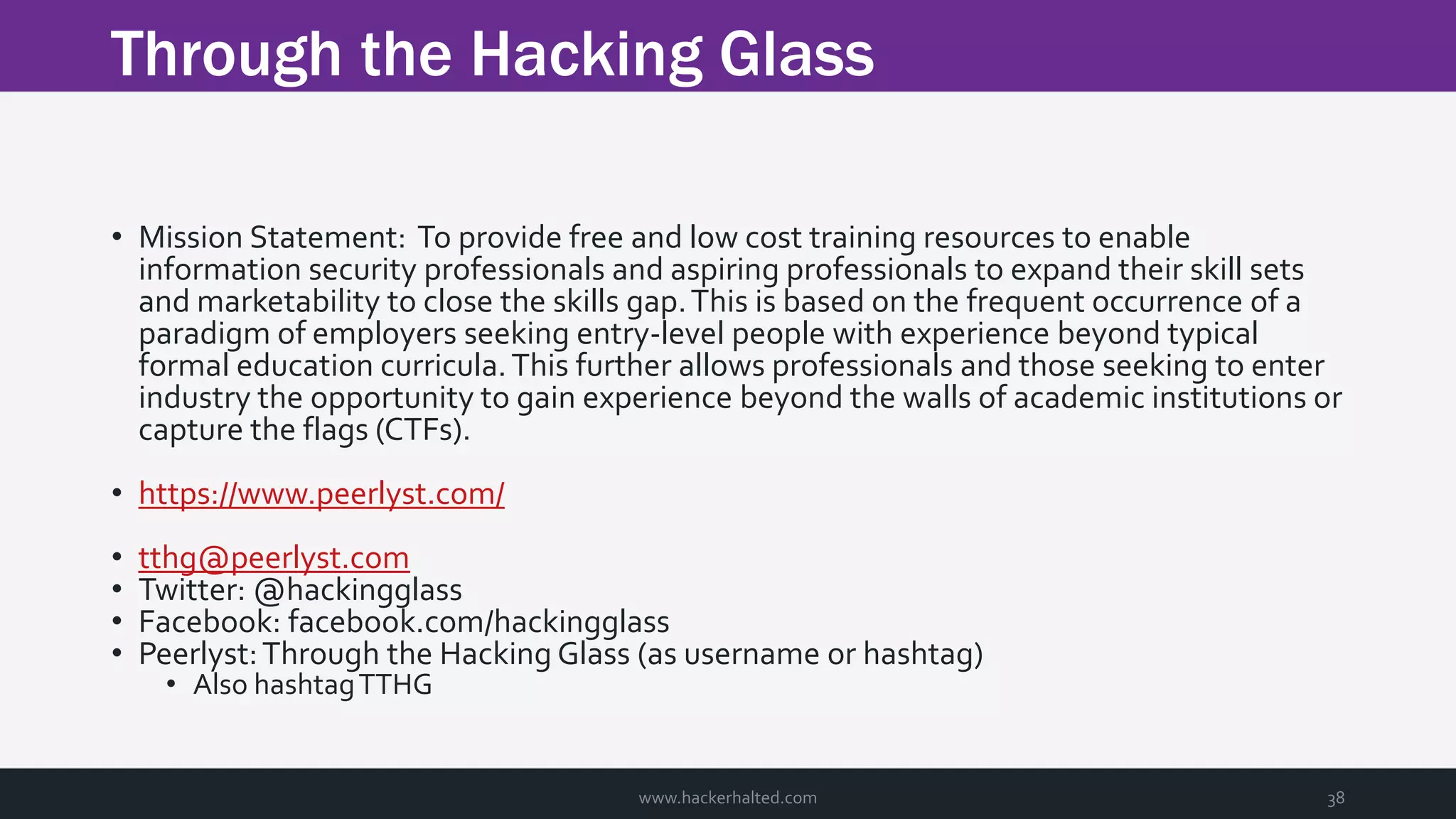 Through the Hacking Glass www.hackerhalted.com 38 • Mission Statement: To provide free and low cost training resources to enable information security professionals and aspiring professionals to expand their skill sets and marketability to close the skills gap.This is based on the frequent occurrence of a paradigm of employers seeking entry-level people with experience beyond typical formal education curricula.This further allows professionals and those seeking to enter industry the opportunity to gain experience beyond the walls of academic institutions or capture the flags (CTFs). • https://www.peerlyst.com/ • tthg@peerlyst.com • Twitter: @hackingglass • Facebook: facebook.com/hackingglass • Peerlyst:Through the Hacking Glass (as username or hashtag) • Also hashtagTTHG 