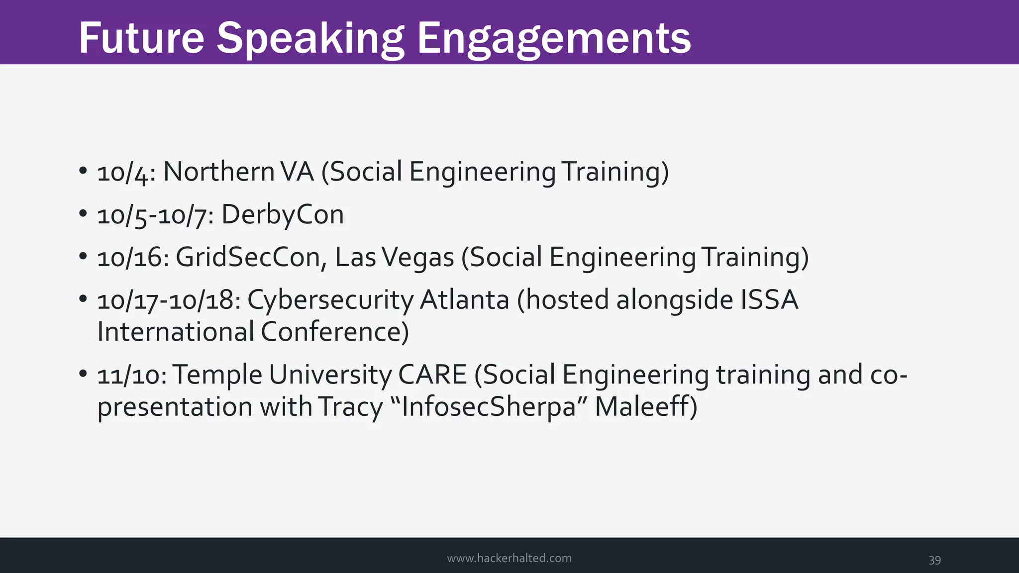 Future Speaking Engagements www.hackerhalted.com 39 • 10/4: NorthernVA (Social EngineeringTraining) • 10/5-10/7: DerbyCon • 10/16: GridSecCon, LasVegas (Social EngineeringTraining) • 10/17-10/18: Cybersecurity Atlanta (hosted alongside ISSA International Conference) • 11/10:Temple University CARE (Social Engineering training and co- presentation withTracy “InfosecSherpa” Maleeff) 