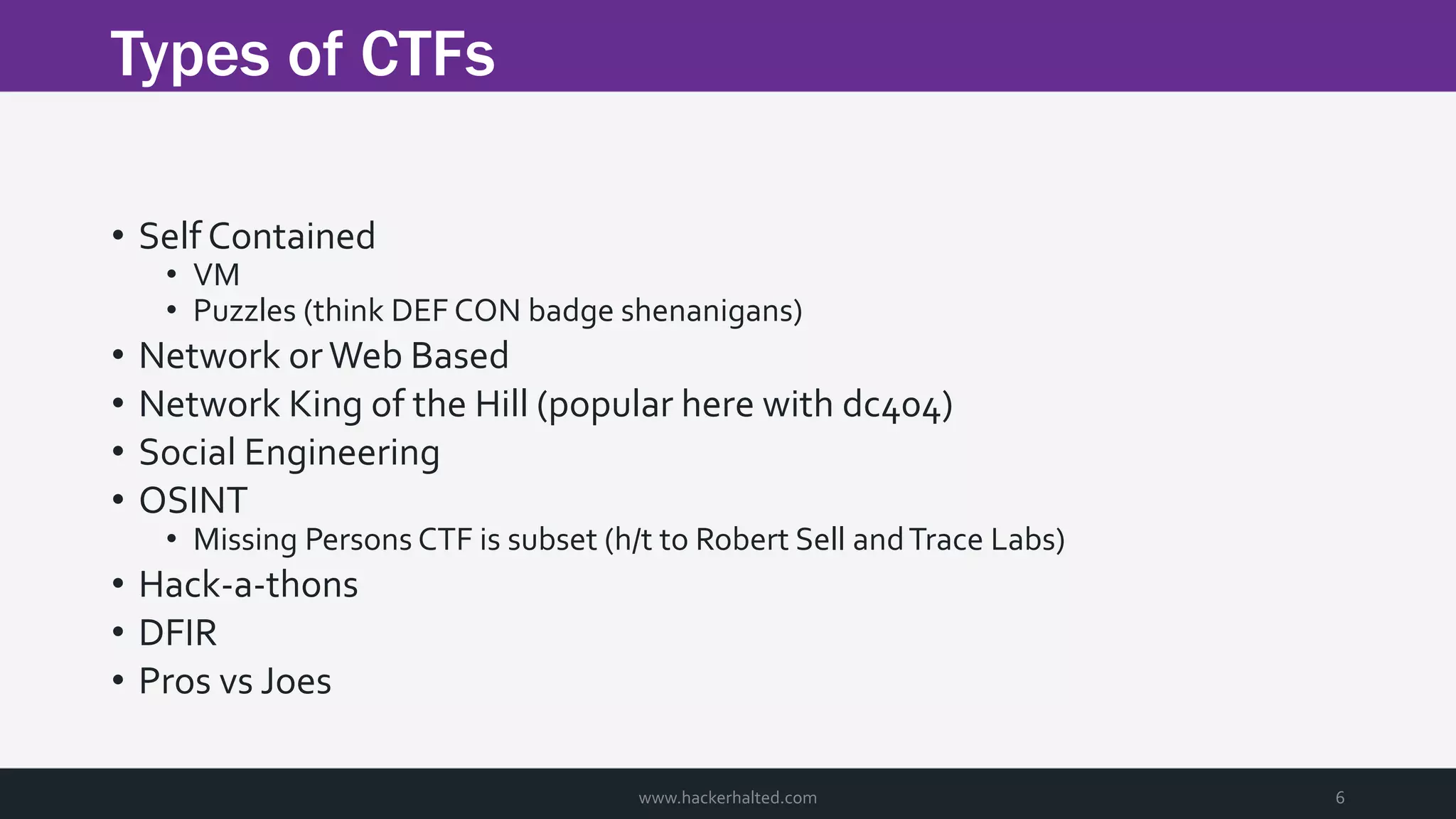 Types of CTFs www.hackerhalted.com 6 • Self Contained • VM • Puzzles (think DEF CON badge shenanigans) • Network orWeb Based • Network King of the Hill (popular here with dc404) • Social Engineering • OSINT • Missing Persons CTF is subset (h/t to Robert Sell andTrace Labs) • Hack-a-thons • DFIR • Pros vs Joes 