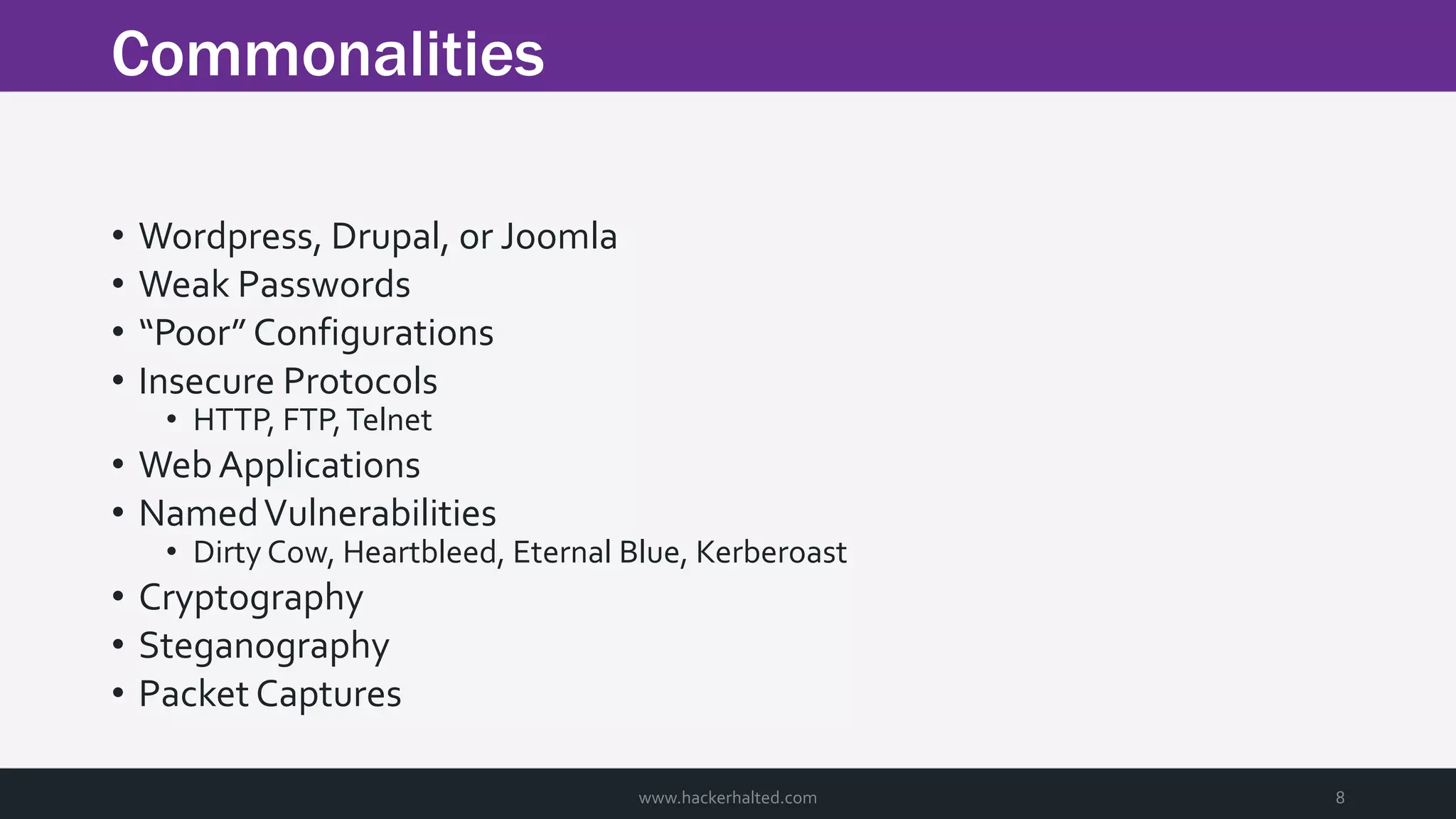 Commonalities www.hackerhalted.com 8 • Wordpress, Drupal, or Joomla • Weak Passwords • “Poor” Configurations • Insecure Protocols • HTTP, FTP,Telnet • WebApplications • NamedVulnerabilities • Dirty Cow, Heartbleed, Eternal Blue, Kerberoast • Cryptography • Steganography • Packet Captures 