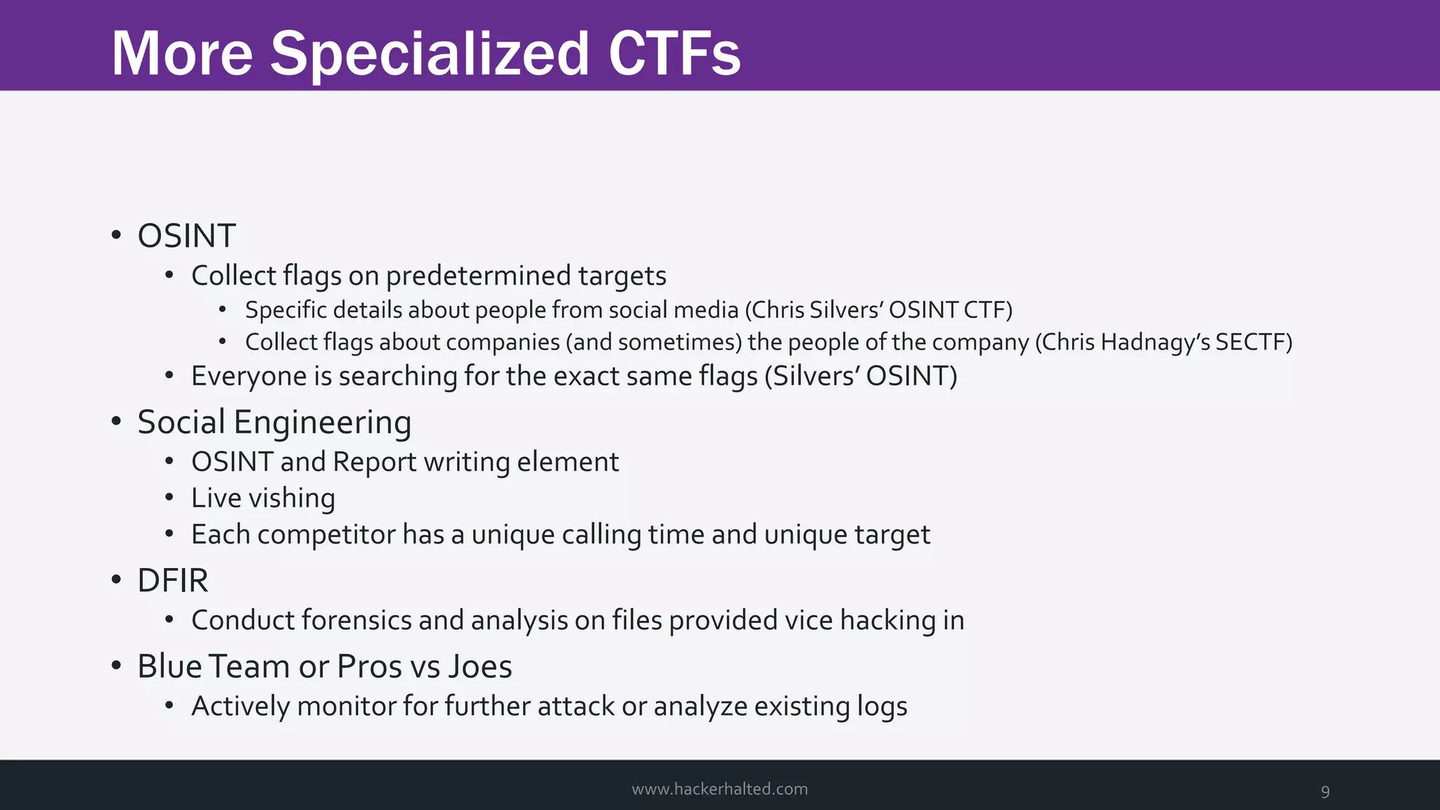 More Specialized CTFs www.hackerhalted.com 9 • OSINT • Collect flags on predetermined targets • Specific details about people from social media (Chris Silvers’ OSINT CTF) • Collect flags about companies (and sometimes) the people of the company (Chris Hadnagy’s SECTF) • Everyone is searching for the exact same flags (Silvers’ OSINT) • Social Engineering • OSINT and Report writing element • Live vishing • Each competitor has a unique calling time and unique target • DFIR • Conduct forensics and analysis on files provided vice hacking in • BlueTeam or Pros vs Joes • Actively monitor for further attack or analyze existing logs 
