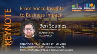 Ben Soubiesb.soubies@talkwalker.com
HEAD OF APAC,
TALKWALKER
SINGAPORE ~ SEPTEMBER 19 - 20, 2018
DIGIMARCONAPAC.COM | #DigiMarConAPAC
DIGIMARCONSINGAPORE.SG | #DigiMarConSingapore
From Social Insights
to Business Impact
KEYNOTE
 