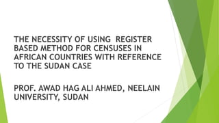 THE NECESSITY OF USING REGISTER
BASED METHOD FOR CENSUSES IN
AFRICAN COUNTRIES WITH REFERENCE
TO THE SUDAN CASE
PROF. AWAD HAG ALI AHMED, NEELAIN
UNIVERSITY, SUDAN
 