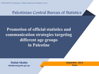 Promotion of official statistics and
communication strategies targeting
different age groups
in Palestine
Palestinian Central Bureau of Statistics
September, 2018
Paris
Daliah Shahin
dshaheen@pcbs.gov.ps
IAOS-OECD Conference “Better Statistics for Better Lives”
 