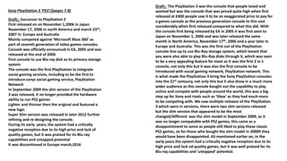 Sony PlayStation 3 ‘PS3’/(pages 7-8)
Draft;- Successor to PlayStation 2
First released on on November 1,2006 in Japan
November 17, 2006 in north America and march 23rd,
2007 in Europe and Australia
Mainly competed against ‘Microsoft Xbox 360’ as
part of seventh generation of video games consoles.
Console was officially announced in EA, 2005 and was
released at the end of 2006
First console to use Blu-ray disk as its primary storage
system
The console was the first PlayStation to integrate
social gaming services, including to be the first to
introduce sonys social gaming service, PlayStation
Network
In September 2009 the slim version of the PlayStation
3 was released, it no longer provided the hardware
ability to run PS2 games
Lighter and thinner then the original and featured a
new logo.
Super Slim version was released in later 2012 further
refining and re-designing the console.
During its early years, the system had a critically
negative reception due to its high price and lack of
quality games, but it was praised for its Blu-ray
capabilities and untapped potential
It was discontinued in Europe march,2016
Draft:- The PlayStation 3 was the console that people loved and
wanted but was the console that was priced quite high when first
released at £400 people saw it to be an exaggerated price to pay for
a games console as the previous generation console to this cost
considerably when first released compared to what this did. With
the console first being released by EA in 2005 it was first seen to
Japan on November 1, 2006 and was later released the same
month in North America, November 17th, 2006 and a year later in
Europe and Australia. This was the first out of the PlayStation
console line-up to use Blu-Ray storage system, which meant that
you were also able to play Blu-Ray disks through it, which was seen
to be a very appealing feature for most as it was the first 2 in 1
console, not only this but it was also the first console to be
introduced with social gaming network, PlayStation network. This
is what made the PlayStation 3 bring the Sony PlayStation consoles
into the 21st centaury, not only this but it also drew in a much more
wider audience as this console bought out the capability to play
online and compete with people around the world, this was a big
step up for Sony and rivals such as ‘Xbox’ as they had much more
to be competing with. We saw multiple releases of the PlayStation
3 which were in versions, there were two slim versions released
but the slim version that appeared to be the most
changed/different was the slim model in September 2009, as it
was no longer compatable with PS2 games, this came as a
disappointment to some as people still liked to play those classic
PS2 games, so for those who bought the slim model in 20009 they
would have been disappointed. AS mentioned earlier on, in the
early years the system had a critically negative reception due to its
high price and lack od quality games, but it was well praised for its
Blu-ray capabilities and ‘untapped’ potential.
 