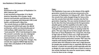 Sony PlayStation 4 ‘PS4’/(pages 9-10)
Draft:-
Announced as the successor of PlayStation 3 in
2013, February 20th.
It was launched on November 15 in North
America, November 29 in Europe, South
America and Australia; and February 22, 2014,
in Japan. It competes with Nintendo's Wii U and
Switch, and Microsoft's Xbox One.
The console features an AMD Accelerated
Processing Unit (APU) built upon the x86-64
architecture, which can theoretically peak at
1.84 teraflops; AMD stated that it was the
"most powerful" APU it had developed to date.
The console's controller was also redesigned
and improved over the PlayStation 3, with
improved buttons and analog sticks, and an
integrated touchpad among other changes. The
console also supports HDR10 High-dynamic-
range video and playback of 4K resolution
multimedia.
Copy:-
The PlayStation 4 was seen as the release of the eighth
generation console line up and was announced as the
successor of PlayStation 3 in Febuary 20th, 2013. This was
the console that really changed things for Sony as this
was the console that took their consoles into the first
generation of gaming. This was mainly introduced more
by the idea that they had produced the first generation
playable games and the capability to be able to play
games via a VR PlayStation head set so thy are able to
really get the presence as if they are playing inside the
game. This was a big sell out to those people who have
been fans of ‘Sony PlayStation’ for a long time, this lead
to high sales for them as there was a high demand for
people who wanted to try this out. For the people who
still had the previous generation consoles ‘PS3’ were the
majority main buying audience for who purchased the
console when first released as there was a high demand
for people who wanted to buy it, especially with the new
features of which the console carried especially with the
re-design of a new console which was a shock to some as
the remote had been the same for several years, making
it nice for there to be a change.
 