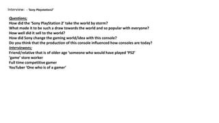 Interview: - ‘Sony Playstation2’
Questions;
How did the ‘Sony PlayStation 2’ take the world by storm?
What made it to be such a draw towards the world and so popular with everyone?
How well did it sell to the world?
How did Sony change the gaming world/idea with this console?
Do you think that the production of this console influenced how consoles are today?
Interviewees;
Friend/relative that is of older age ‘someone who would have played ‘PS2’
‘game’ store worker
Full time competitive gamer
YouTuber ‘One who is of a gamer’
 