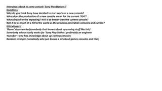 Interview: about to come console ‘Sony PlayStation 5’
Questions;
Why do you think Sony have decided to start work on a new console?
What does the production of a new console mean for the current ‘PS4’?
What should we be expecting? Will it be better then the current console?
Will it be as much of a hit to the world as the previous generation consoles and current?
Interviewees;
‘Game’ store worker(somebody that knows about up-coming stuff like this)
Somebody who actually works for ‘Sony PlayStation’, preferably an engineer
Youtuber –who has knowledge about up-coming consoles
Random stranger (somebody who just knows a lot about games consoles and that)
 