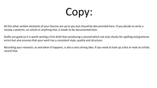 Copy:
All the other written elements of your fanzine are up to you but should be documented here. If you decide to write a
review, a polemic, an article or anything else, it needs to be documented here.
Drafts are good so it is worth writing a first draft then producing a second which not only checks for spelling and grammar
errors but also ensures that your work has a consistent style, quality and structure.
Recording your research, as and when it happens, is also a very strong idea. If you need to look up a fact or read an article,
record that.
 
