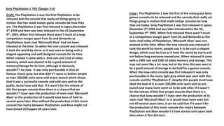 Sony PlayStation 1 ‘PS1’/(pages 3-4)
Draft;-The PlayStation 1 was the first PlayStation to be
released and the console that really set things going in
motion that has made todays game consoles be how they
are. The PlayStation 1 was first released in Japen,december
3rd,1994 and then was later released in the US September
9th, 1995. When first released there wasn’t much of a large
competition margin apart from Ds and Nintendo as
PlayStations main rival ‘Microsoft Xbox’ had not been
released at the time. So when the new console was released
it took the world by storm as it was seen as being such a
elegant appealing and well designed console for its time.
When realsed it came with a 2md ram and 1md of video
memory, which was classed to be a good amount of
memory/storage for its time, although it obviously
wouldn't’t be now. It was only purchasable in that all
famous classic grey, but that didn't’t seem to bother people
as over 100,000 units were sold at pre-launch which shows
that It was a successful console and sold very well to the
public. Some have said that If it wasn’t for the release of
this first proper console then there is a chance that we
wouldn't’t have seen the production of main rival ‘Microsoft
Xbox’ or the production of it would have been of held to
vereral years later. Also without the production of this iconic
console the rivalry between PlayStation and Xbox might not
have kicked of/happen till years later.
Copy:- The PlayStation 1 was the first of the many great Sony
games consoles to be released and the console that really set
things going in motion that made todays consoles be how
they are today. Sony PlayStation 1 was first released in japan,
December 3rd 1994 and was later introduced to the US,
September 9th 1995. When first released there wasn’t much
of a competition margin apart from DS and Nintendo as the
main rival today of PlayStation, ‘Microsoft Xbox’ was non-
existent at the time. When the new console was released it
took the world by storm, people saw it to be such a elegant
design, which must be true as it took the world by storm and
not before long everyone owned one. When released it came
with a 2MD ram and 1MD of video memory and storage. This
may not seem like a lot now, but at the time this was seen to
be a good amount of storage to be held for a games console.
When the now-retro console was first released it was only
purchasable in the iconic light grey which was seen with this
console and the ‘PlayStation 2’, despite this people must have
liked the look of it as over 100,000 units were sold at pre-
launch and many more went on to be sold after. If it wasn’t
for the release of this first proper console then there is a
chance that Sony wouldn't’t have seen the production of its
main rival ‘Microsoft Xbox’ or it would have been seen but
not till several years later, it can be said that if it wasn’t for
the production of this iconic console the rivalry between
PlayStation and Xbox wouldn't’t have started until years later
then when it first did start.
 