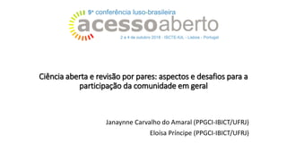 Ciência aberta e revisão por pares: aspectos e desafios para a
participação da comunidade em geral
Janaynne Carvalho do Amaral (PPGCI-IBICT/UFRJ)
Eloísa Príncipe (PPGCI-IBICT/UFRJ)
 