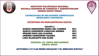 INSTITUTO POLITÉCNICO NACIONAL
ESCUELA SUPERIOR DE COMERCIO Y ADMINISTRACION
UNIDAD SANTO TOMAS
LICENCIATURA DE RELACIONES COMERCIALES
MODALIDAD A DISTANCIA
ESTRATEGIA DE MERCADOTECNIA DIGITAL
EQUIPO 2
GARCÍA HERNÁNDEZ MARÍA DEL CARMEN 90%
GARCÍA ZAMARRIPA CAROLINA ANDREA 90%
IÑIGUEZ NAYA ANA CLAUDIA 90%
JIMÉNEZ HARNÁNDEZ VALERIA 90%
LARA BLANCARTE ANA ELENI 90%
ASESORA: LIC. ERIKA RÍOS MORENO
GRUPO: 4RX22
ACTIVIDAD 3.12 “LAS REDES SOCIALES Y EL MERCADO DIGITAL”
 