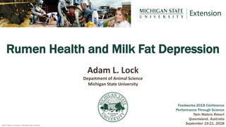 2018 © Board of Trustees of Michigan State University
Rumen Health and Milk Fat Depression
Feedworks 2018 Conference
Performance Through Science
Twin Waters Resort
Queensland, Australia
September 19-21, 2018
Adam L. Lock
Department of Animal Science
Michigan State University
 