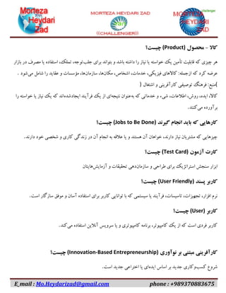 E_mail : Mo.Heydarizad@gmail.com phone : +989370883675
‫کاال‬-‫محصول‬(Product)‫چیست؟‬
‫جلب‬ ‫برای‬ ‫بتواند‬ ‫و‬ ‫باشد‬ ‫داشته‬ ‫را‬ ‫نیاز‬ ‫یا‬ ‫خواسته‬ ‫یک‬ ‫تأمین‬ ‫قابلیت‬ ‫که‬ ‫چیزی‬ ‫هر‬‫بازار‬ ‫در‬ ‫مصرف‬ ‫یا‬ ‫استفاده‬ ،‫تملک‬ ،‫توجه‬
‫ازجمله‬ ‫که‬ ‫کرد‬ ‫عرضه‬‫مکان‬ ،‫اشخاص‬ ،‫خدمات‬ ،‫فیزیکی‬ ‫کاالهای‬ :‫سازمان‬ ،‫ها‬‫می‬ ‫شامل‬ ‫را‬ ‫عقاید‬ ‫و‬ ‫مؤسسات‬ ،‫ها‬‫شود‬.
(‫اشتغال‬ ‫و‬ ‫کارآفرینی‬ ‫توصیفی‬ ‫فرهنگ‬ :‫منبع‬)
‫به‬ ‫که‬ ‫خدماتی‬ ‫و‬ ‫شیء‬ ،‫اطالعات‬ ،‫روش‬ ،‫ایده‬ ،‫کاال‬‫نتیجه‬ ‫عنوان‬‫ایجادشده‬ ‫فرآیند‬ ‫یک‬ ‫از‬ ‫ای‬‫را‬ ‫خواسته‬ ‫یا‬ ‫نیاز‬ ‫یک‬ ‫که‬ ‫اند‬
‫می‬ ‫برآورده‬‫کنند‬.
‫کاره‬‫گیرند‬ ‫انجام‬ ‫باید‬ ‫که‬ ‫ایی‬(Jobs to Be Done)‫چیست؟‬
‫دارند‬ ‫خود‬ ‫شخصی‬ ‫و‬ ‫کاری‬ ‫زندگی‬ ‫در‬ ‫آن‬ ‫انجام‬ ‫به‬ ‫عالقه‬ ‫یا‬ ‫و‬ ‫هستند‬ ‫آن‬ ‫خواهان‬ ،‫دارند‬ ‫نیاز‬ ‫مشتریان‬ ‫که‬ ‫چیزهایی‬.
‫آزمون‬ ‫کارت‬(Test Card)‫چیست؟‬
‫سازمان‬ ‫و‬ ‫طراحی‬ ‫برای‬ ‫استراتژیک‬ ‫سنجش‬ ‫ابزار‬‫آزمایش‬ ‫و‬ ‫تحقیقات‬ ‫دهی‬‫هایتان‬
‫کاربر‬‫پسند‬(User Friendly)‫چیست؟‬
‫است‬ ‫سازگار‬ ‫موفق‬ ‫و‬ ‫آسان‬ ‫استفاده‬ ‫برای‬ ‫کاربر‬ ‫توانایی‬ ‫با‬ ‫که‬ ‫سیستمی‬ ‫یا‬ ‫فرآیند‬ ،‫تاسیسات‬ ،‫تجهیزات‬ ،‫افزار‬ ‫نرم‬.
‫کاربر‬(User)‫چیست؟‬
‫می‬ ‫استفاده‬ ‫آنالین‬ ‫سرویس‬ ‫یا‬ ‫و‬ ‫کامپیوتری‬ ‫برنامه‬ ،‫کامپیوتر‬ ‫یک‬ ‫از‬ ‫که‬ ‫است‬ ‫فردی‬ ‫کاربر‬‫کند‬.
‫نو‬ ‫بر‬ ‫مبتنی‬ ‫کارآفرینی‬‫آوری‬(Innovation-Based Entrepreneurship)‫چیست؟‬
‫کسب‬ ‫شروع‬‫ایده‬ ‫اساس‬ ‫بر‬ ‫جدید‬ ‫وکاری‬‫است‬ ‫جدید‬ ‫اختراعی‬ ‫یا‬ ‫ای‬.
 