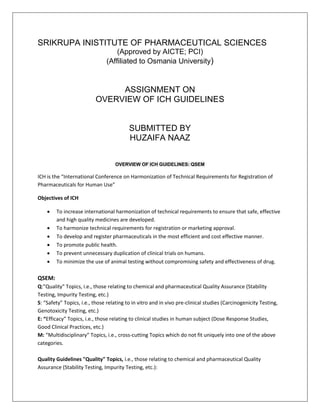 SRIKRUPA INISTITUTE OF PHARMACEUTICAL SCIENCES
(Approved by AICTE; PCI)
(Affiliated to Osmania University)
ASSIGNMENT ON
OVERVIEW OF ICH GUIDELINES
SUBMITTED BY
HUZAIFA NAAZ
OVERVIEW OF ICH GUIDELINES: QSEM
ICH is the “International Conference on Harmonization of Technical Requirements for Registration of
Pharmaceuticals for Human Use”
Objectives of ICH
• To increase international harmonization of technical requirements to ensure that safe, effective
and high quality medicines are developed.
• To harmonize technical requirements for registration or marketing approval.
• To develop and register pharmaceuticals in the most efficient and cost effective manner.
• To promote public health.
• To prevent unnecessary duplication of clinical trials on humans.
• To minimize the use of animal testing without compromising safety and effectiveness of drug.
QSEM:
Q:"Quality" Topics, i.e., those relating to chemical and pharmaceutical Quality Assurance (Stability
Testing, Impurity Testing, etc.)
S: “Safety” Topics, i.e., those relating to in vitro and in vivo pre-clinical studies (Carcinogenicity Testing,
Genotoxicity Testing, etc.)
E: “Efficacy” Topics, i.e., those relating to clinical studies in human subject (Dose Response Studies,
Good Clinical Practices, etc.)
M: “Multidisciplinary” Topics, i.e., cross-cutting Topics which do not fit uniquely into one of the above
categories.
Quality Guidelines "Quality" Topics, i.e., those relating to chemical and pharmaceutical Quality
Assurance (Stability Testing, Impurity Testing, etc.):
 