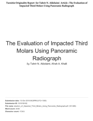 The Evaluation of Impacted Third
Molars Using Panoramic
Radiograph
by Tahrir N. Aldelaimi, Afrah A. Khalil
Submission date: 13-Oct-2018 08:29PM (UTC+1300)
Submission ID: 1019159182
File name: aluation_of _Impacted_Third_Molars_Using_Panoramic_Radiograph.pdf (181.58K)
Word count: 3426
Character count: 17243
Turnitin Originality Report for Tahrir N. Aldelaimi Article : The Evaluation of
Impacted Third Molars Using Panoramic Radiograph
 
