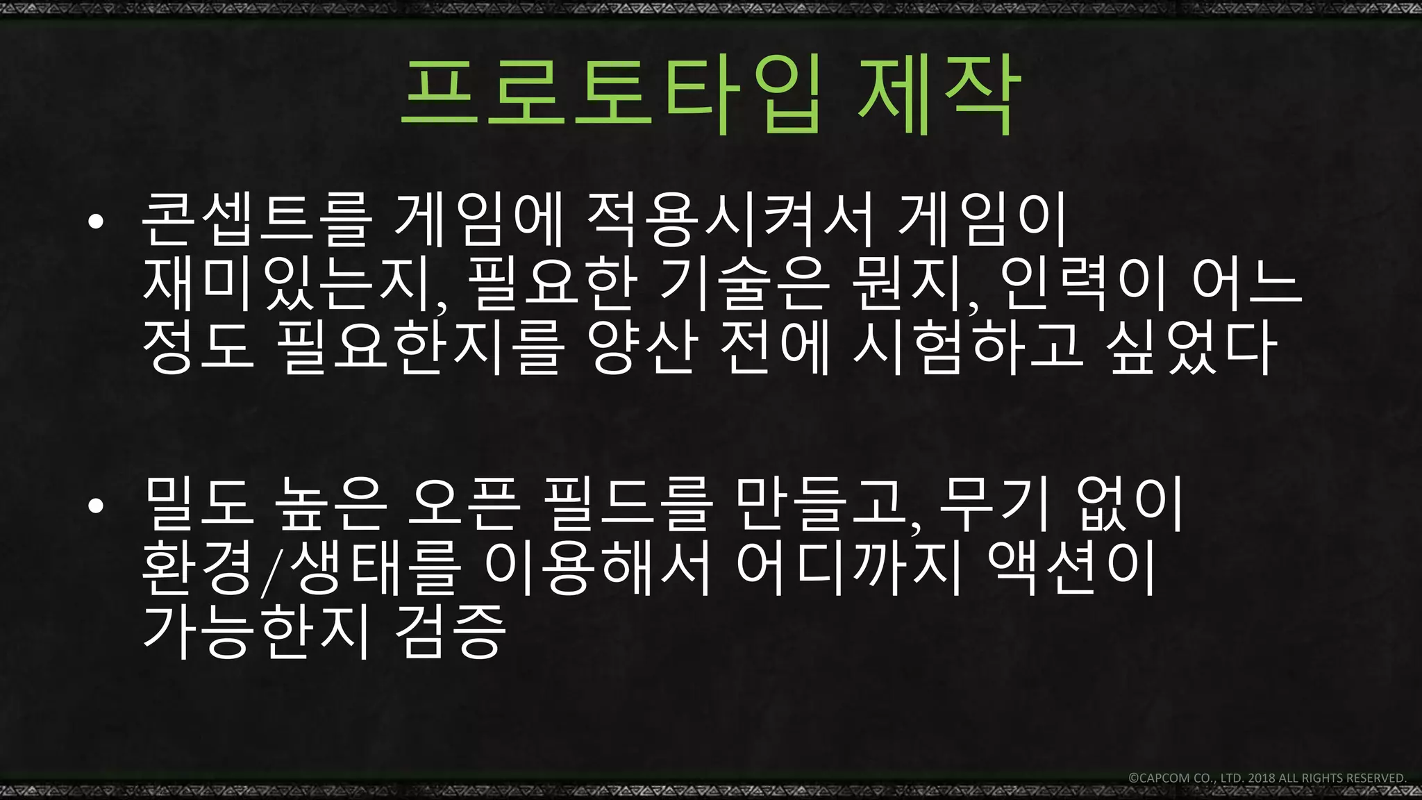 프로토타입 제작
• 콘셉트를 게임에 적용시켜서 게임이
재미있는지, 필요한 기술은 뭔지, 인력이 어느
정도 필요한지를 양산 전에 시험하고 싶었다
• 밀도 높은 오픈 필드를 만들고, 무기 없이
환경/생태를 이용해서 어디까지 액션이
가능한지 검증
© CAPCOM CO., LTD. 2018 ALL RIGHTS RESERVED.
 