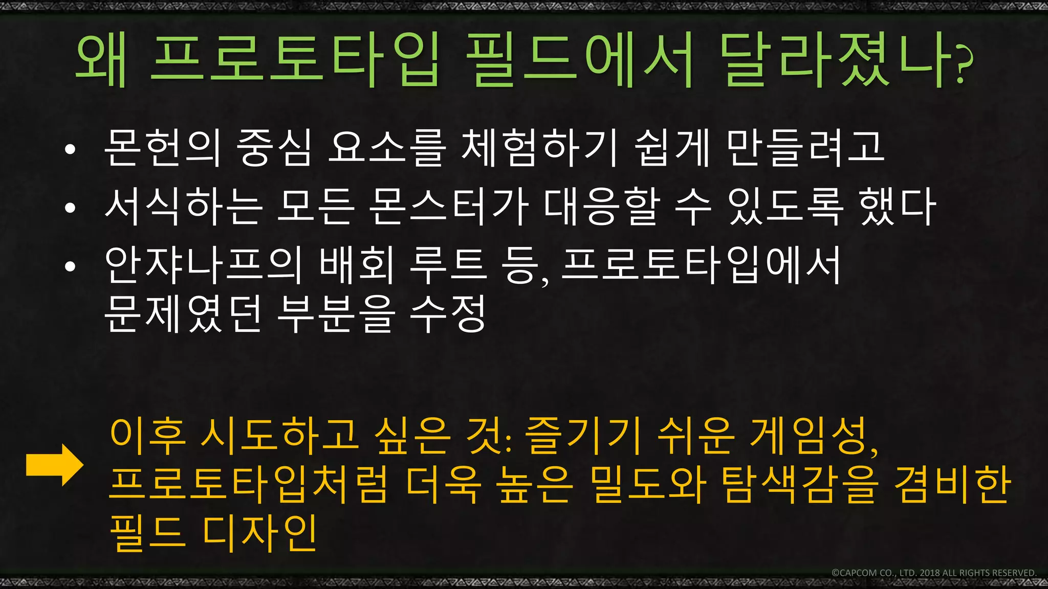 왜 프로토타입 필드에서 달라졌나?
• 몬헌의 중심 요소를 체험하기 쉽게 만들려고
• 서식하는 모든 몬스터가 대응할 수 있도록 했다
• 안쟈나프의 배회 루트 등, 프로토타입에서
문제였던 부분을 수정
© CAPCOM CO., LTD. 2018 ALL RIGHTS RESERVED.
이후 시도하고 싶은 것: 즐기기 쉬운 게임성,
프로토타입처럼 더욱 높은 밀도와 탐색감을 겸비한
필드 디자인
 