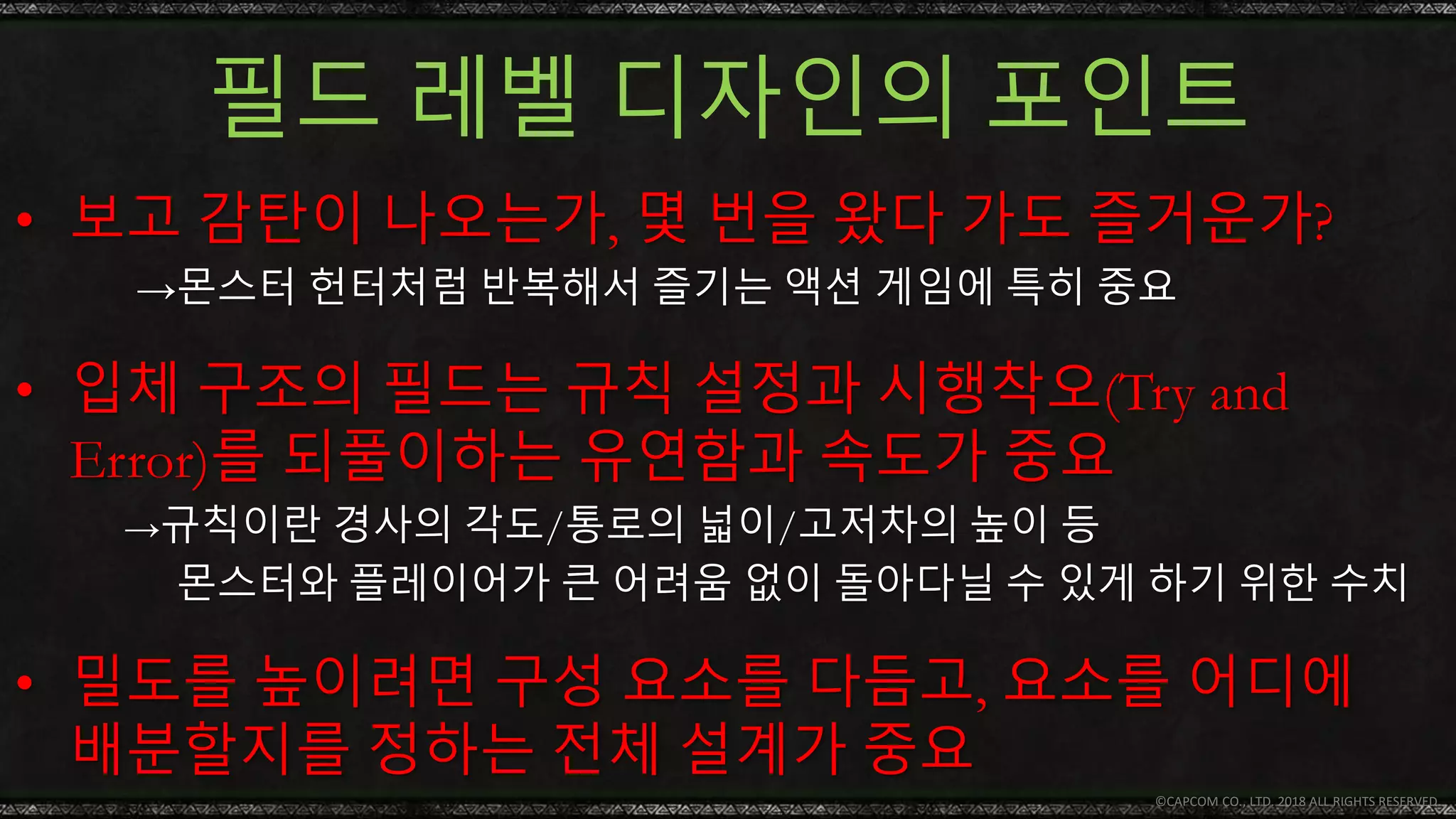 필드 레벨 디자인의 포인트
© CAPCOM CO., LTD. 2018 ALL RIGHTS RESERVED.
• 입체 구조의 필드는 규칙 설정과 시행착오(Try and
Error)를 되풀이하는 유연함과 속도가 중요
→규칙이란 경사의 각도/통로의 넓이/고저차의 높이 등
몬스터와 플레이어가 큰 어려움 없이 돌아다닐 수 있게 하기 위한 수치
• 보고 감탄이 나오는가, 몇 번을 왔다 가도 즐거운가?
→몬스터 헌터처럼 반복해서 즐기는 액션 게임에 특히 중요
• 밀도를 높이려면 구성 요소를 다듬고, 요소를 어디에
배분할지를 정하는 전체 설계가 중요
 