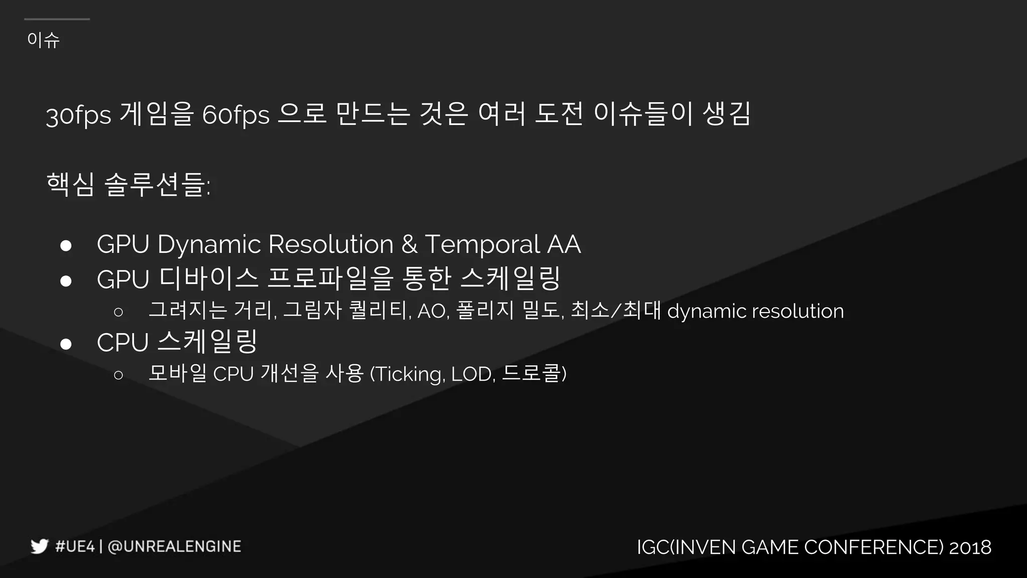 IGC(INVEN GAME CONFERENCE) 2018
이슈
30fps 게임을 60fps 으로 만드는 것은 여러 도전 이슈들이 생김
핵심 솔루션들:
● GPU Dynamic Resolution & Temporal AA
● GPU 디바이스 프로파일을 통한 스케일링
○ 그려지는 거리, 그림자 퀄리티, AO, 폴리지 밀도, 최소/최대 dynamic resolution
● CPU 스케일링
○ 모바일 CPU 개선을 사용 (Ticking, LOD, 드로콜)
 