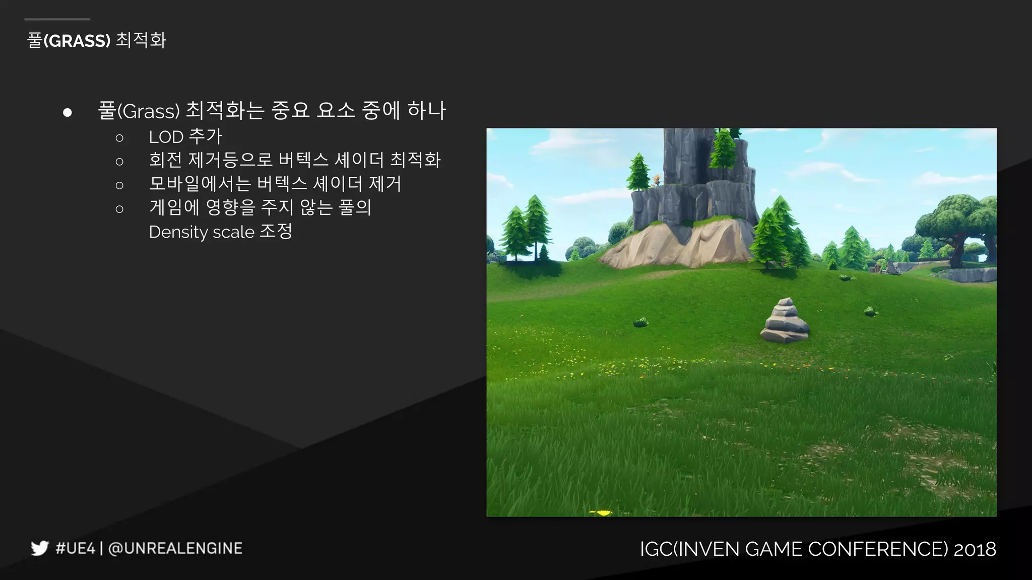 IGC(INVEN GAME CONFERENCE) 2018
풀(GRASS) 최적화
● 풀(Grass) 최적화는 중요 요소 중에 하나
○ LOD 추가
○ 회전 제거등으로 버텍스 셰이더 최적화
○ 모바일에서는 버텍스 셰이더 제거
○ 게임에 영향을 주지 않는 풀의
Density scale 조정
 