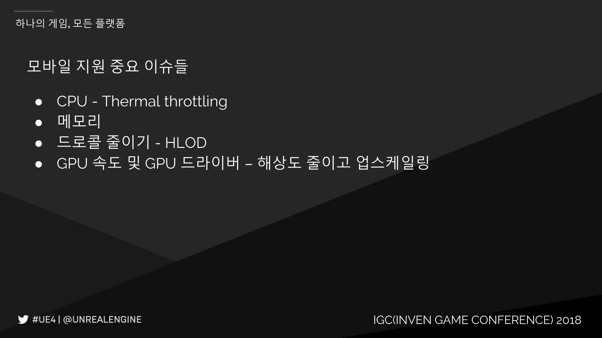 IGC(INVEN GAME CONFERENCE) 2018
하나의 게임, 모든 플랫폼
모바일 지원 중요 이슈들
● CPU - Thermal throttling
● 메모리
● 드로콜 줄이기 - HLOD
● GPU 속도 및 GPU 드라이버 – 해상도 줄이고 업스케일링
 