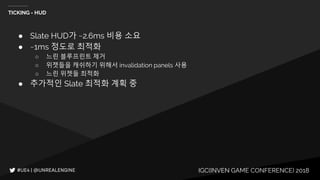 IGC(INVEN GAME CONFERENCE) 2018
TICKING - HUD
● Slate HUD가 ~2.6ms 비용 소요
● ~1ms 정도로 최적화
○ 느린 블루프린트 제거
○ 위젯들을 캐쉬하기 위해서 invalidation panels 사용
○ 느린 위젯들 최적화
● 추가적인 Slate 최적화 계획 중
 