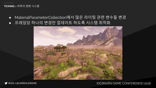 IGC(INVEN GAME CONFERENCE) 2018
TICKING – 하루의 변화 시스템
● MaterialParameterCollection에서 많은 라이팅 관련 변수들 변경
● 프레임당 하나의 변경만 업데이트 하도록 시스템 최적화
 