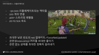 IGC(INVEN GAME CONFERENCE) 2018
서버 퍼포먼스 - 리플리케이션
- ~50,000 리플레케이트되는 액터들
- 100 개의 연결
- 400+ 스트리밍 레벨들
- 20 Hz tick 속도
- 최대한 낮은 빈도의 net 업데이트/ForceNetUpdate()
- 관련성(relevancy) 거리를 최대한 줄이기
- 관련 없는 상태를 최대한 정확히 걸러내기
 