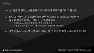 IGC(INVEN GAME CONFERENCE) 2018
프로파일링
● QA 팀은 데일리 100인 플레이 테스트에서 프로파일 데이터를 수집
● 하나의 완벽한 게임 플레이에서 얻어진 프로파일 데이터로 게임에서
발생한 각각의 히치/느려지는 구간 분석 가능
○ 히치가 60ms 이상으로 걸리는 경우 버그로 등록
○ 성능 관련 버거는 크래쉬 다음으로 중요도가 높은 버그로 대응
● 게임을 Reply 시스템으로 레코딩해서 확인 및 다른 플랫폼에서 테스트 가능
 