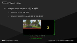 IGC(INVEN GAME CONFERENCE) 2018
Temporal AA Upscale Settings
● Temporal upsample로 해상도 변경
○ 차이가 거의 느껴지지 않음
○ 매 8 프레임마다 정한 GPU 허용량에 맞도록 동작
Xbox One X 예제 @ 65% 화면 비율
1: 렌더링 해상도 = 2080x1170
2: 버퍼 해상도 = 3200x1800
 