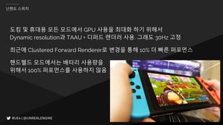 IGC(INVEN GAME CONFERENCE) 2018
닌텐도 스위치
도킹 및 휴대용 모든 모드에서 GPU 사용을 최대화 하기 위해서
Dynamic resolution과 TAAU + 디퍼드 렌더러 사용. 그래도 30Hz 고정
최근에 Clustered Forward Renderer로 변경을 통해 10% 더 빠른 퍼포먼스
핸드헬드 모드에서는 배터리 사용량을
위해서 100% 퍼포먼스를 사용하지 않음
 