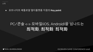 IGC(INVEN GAME CONFERENCE) 2018
소개
● 포트나이트 배틀로얄 멀티플랫폼 지원의 Key point
PC/콘솔 <-> 모바일(iOS, Android)을 넘나드는
최적화, 최적화, 최적화
 